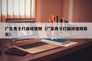 广东男子打麻将视频（广东男子打麻将视频真实）